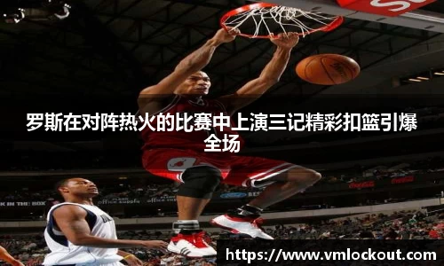 罗斯在对阵热火的比赛中上演三记精彩扣篮引爆全场
